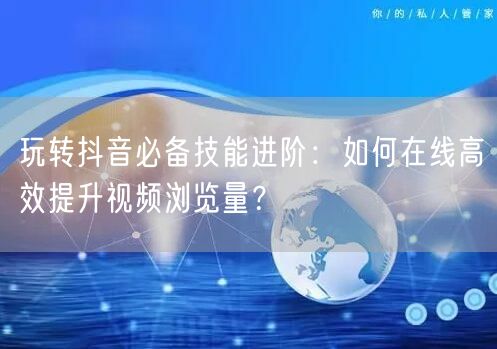 玩转抖音必备技能进阶：如何在线高效提升视频浏览量？