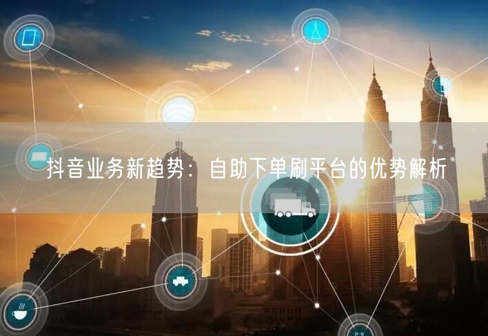 抖音业务新趋势:自助下单刷平台的优势解析