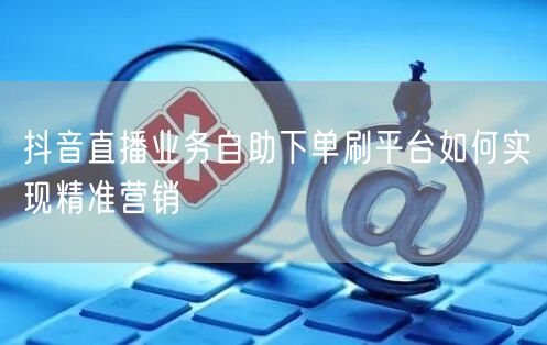 抖音直播业务自助下单刷平台如何实现精准营销
